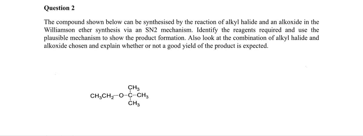 Question 2
The compound shown below can be synthesised by the reaction of alkyl halide and an alkoxide in the
Williamson ether synthesis via an SN2 mechanism. Identify the reagents required and use the
plausible mechanism to show the product formation. Also look at the combination of alkyl halide and
alkoxide chosen and explain whether or not a good yield of the product is expected.
CH3
CH,CH,-0-C-CH3
CH3
