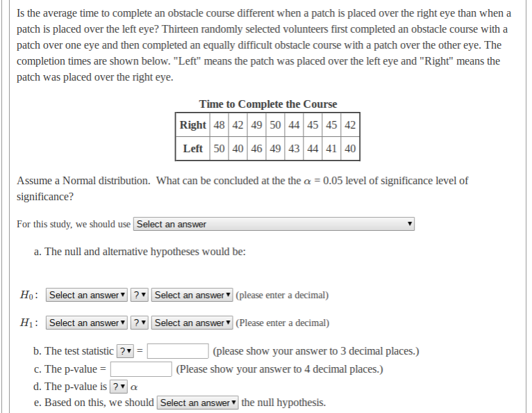 Is the average time to complete an obstacle course different when a patch is placed over the right eye than when a
patch is placed over the left eye? Thirteen randomly selected volunteers first completed an obstacle course with a
patch over one eye and then completed an equally difficult obstacle course with a patch over the other eye. The
completion times are shown below. "Left" means the patch was placed over the left eye and "Right" means the
patch was placed over the right eye.
Time to Complete the Course
Right 48 42 49 50 44 45 45 42
Left 50 40 46 49 43 44 41 40
Assume a Normal distribution. What can be concluded at the the a = 0.05 level of significance level of
significance?
For this study, we should use Select an answer
a. The null and alternative hypotheses would be:
Ho: Select an answer ? Select an answer (please enter a decimal)
H1: Select an answer
? Select an answer (Please enter a decimal)
b. The test statistic ?
c. The p-value =
d. The p-value is ? a
e. Based on this, we should Select an answer the null hypothesis.
(please show your answer to 3 decimal places.)
| (Please show your answer to 4 decimal places.)
