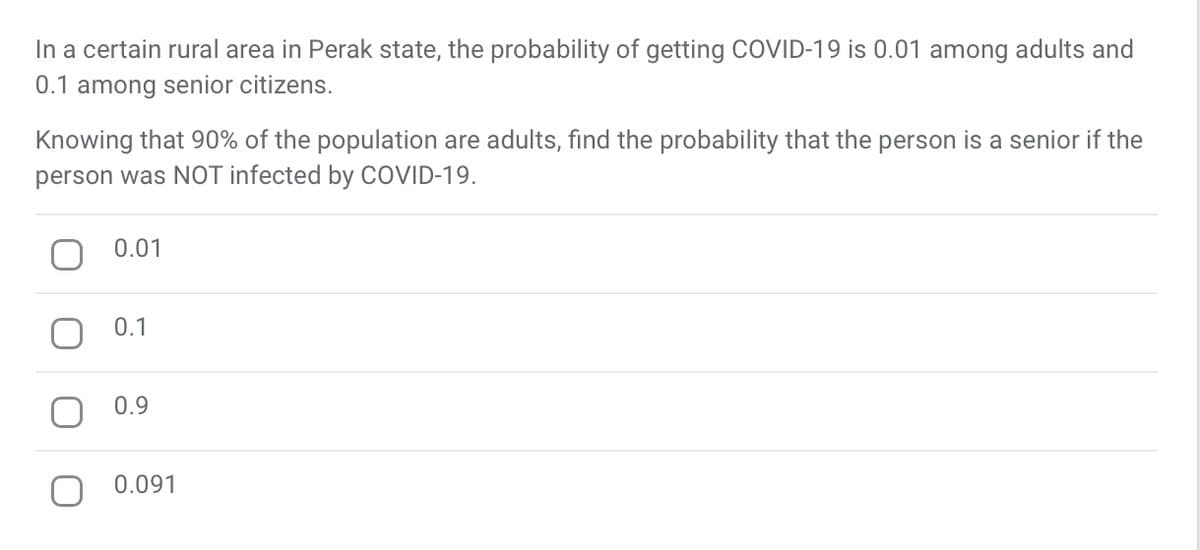 In a certain rural area in Perak state, the probability of getting COVID-19 is 0.01 among adults and
0.1 among senior citizens.
Knowing that 90% of the population are adults, find the probability that the person is a senior if the
person was NOT infected by COVID-19.
0.01
0.1
0.9
0.091