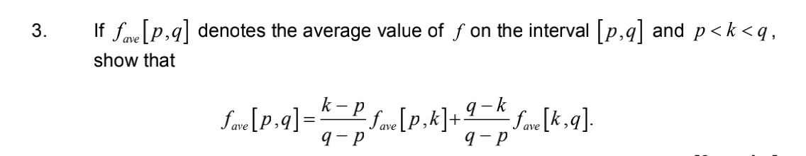 3.
If Save [p,q] denotes the average value of f on the interval [p,q] and p<k<q,
show that
k-p
9-k
S_[P-9]-*-PS [P.A] + 4 = [K,9].
fave [P₂9] = Save [p,k]+
-fave
9-P
q-p