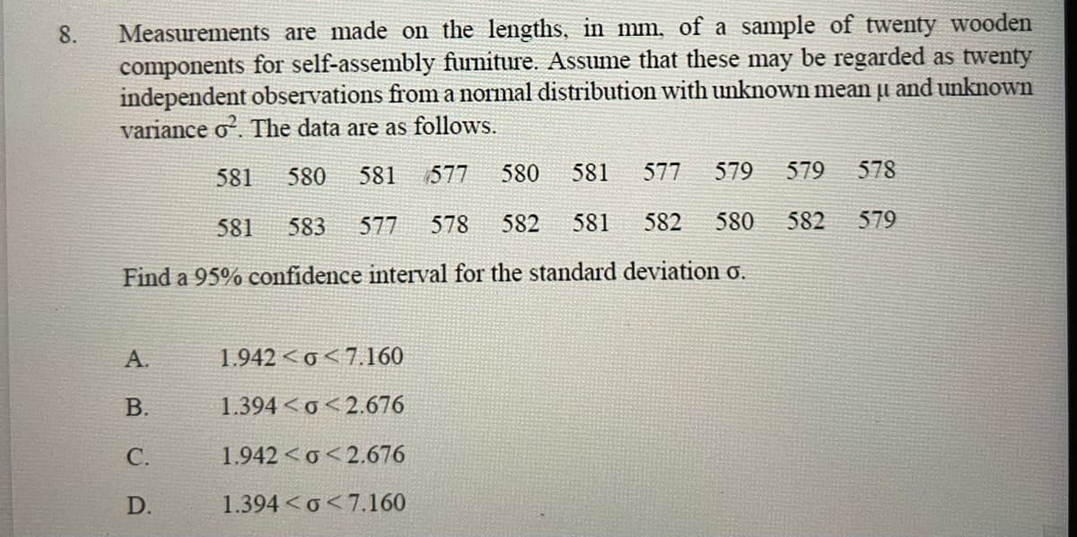 8. Measurements are made on the lengths, in mm. of a sample of twenty wooden
components for self-assembly furniture. Assume that these may be regarded as twenty
independent observations from a normal distribution with unknown mean u and unknown
variance o2. The data are as follows.
581 580 581 577 580
581 577 579 579 578
581 583 577 578 582 581 582 580 582 579
Find a 95% confidence interval for the standard deviation o.
A.
B.
C.
D.
1.942 <o<7.160
1.394<o<2.676
1.942 <o<2.676
1.394 <o<7.160
