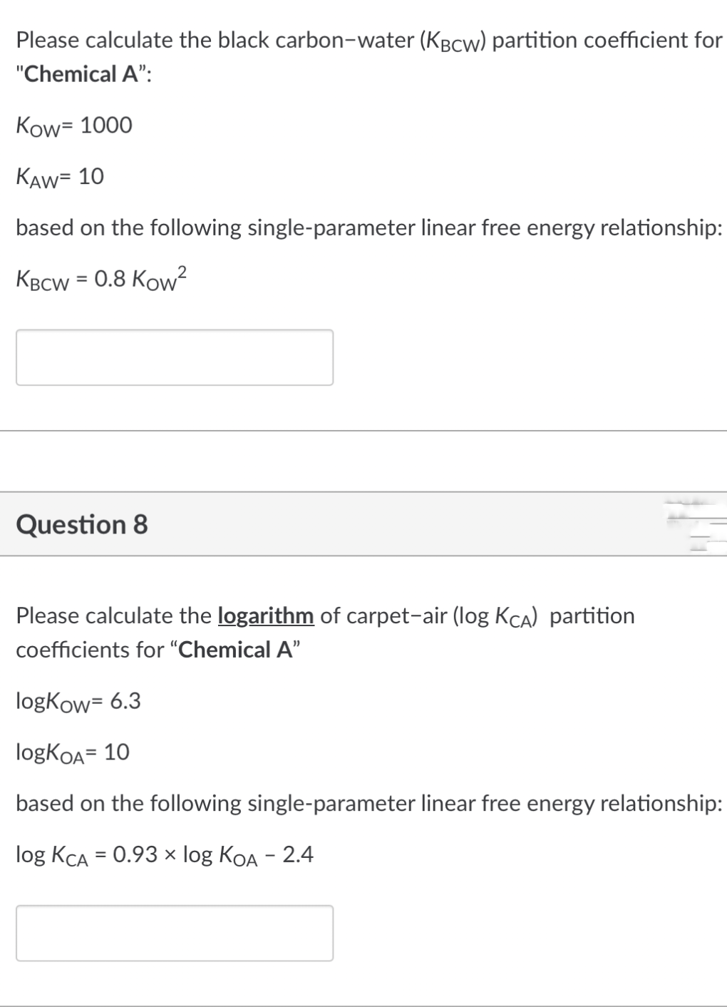 Please calculate the black carbon-water (KBCw) partition coefficient for
"Chemical A":
Kow= 1000
KAW= 10
based on the following single-parameter linear free energy relationship:
KBCW = 0.8 Kow²
Question 8
Please calculate the logarithm of carpet-air (log KCA) partition
coefficients for "Chemical A"
logKow= 6.3
logKOA= 10
based on the following single-parameter linear free energy relationship:
log KCA = 0.93 × log KOA - 2.4