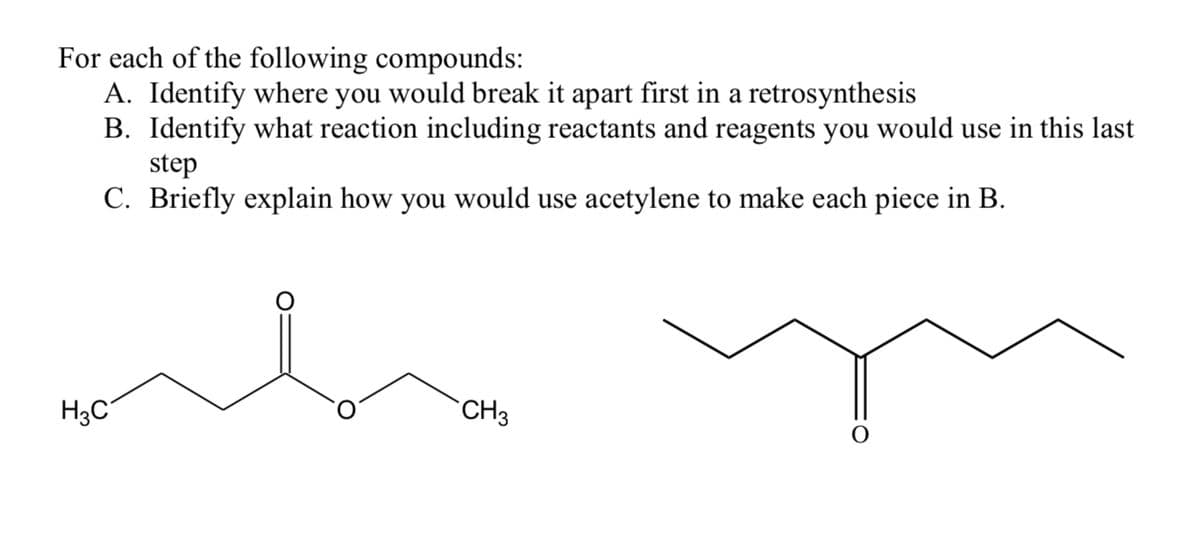 For each of the following compounds:
A. Identify where you would break it apart first in a retrosynthesis
B. Identify what reaction including reactants and reagents you would use in this last
step
C. Briefly explain how you would use acetylene to make each piece in B.
H3C
O
CH3
O