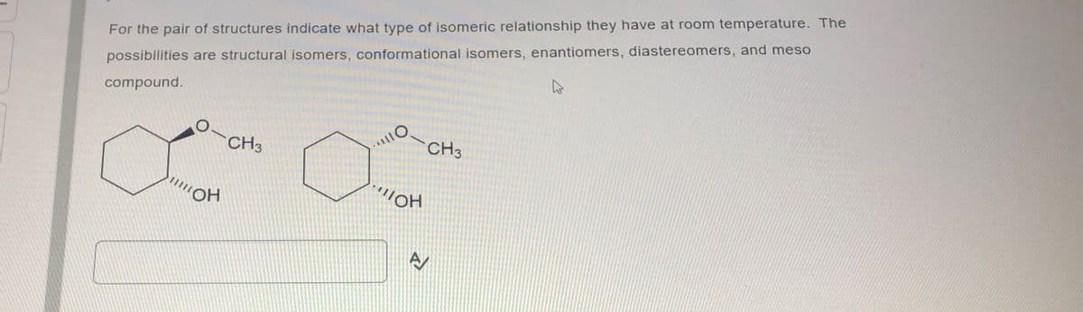 For the pair of structures indicate what type of isomeric relationship they have at room temperature. The
possibilities are structural isomers, conformational isomers, enantiomers, diastereomers, and meso
compound.
O
|||||OH
CH3
"1110
...IOH
CH3
AV
A