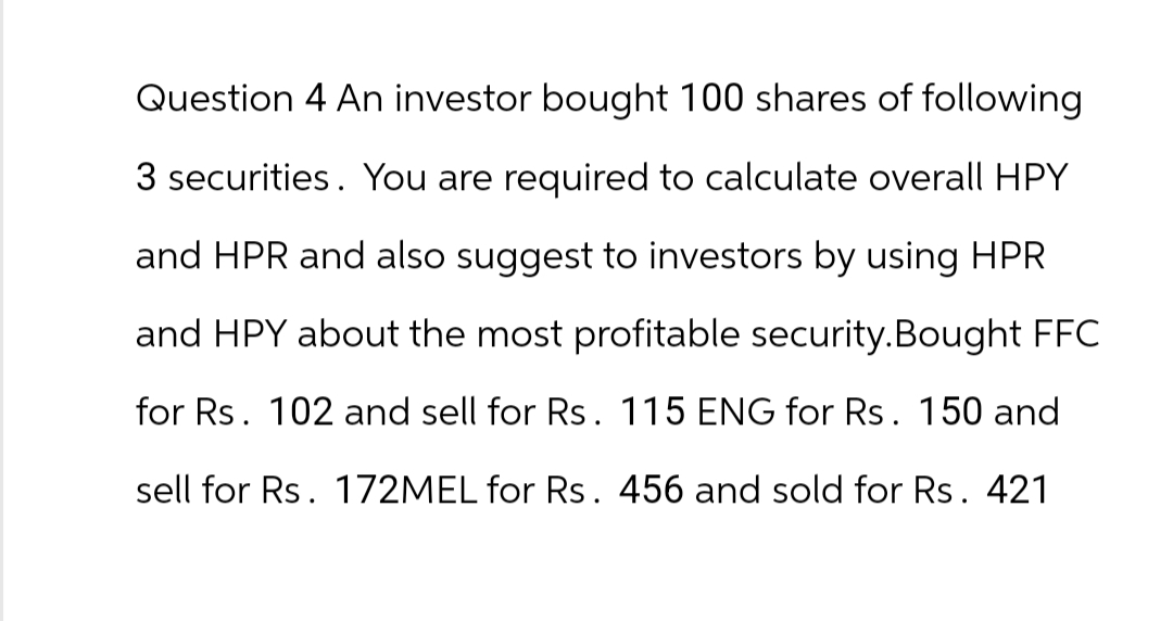 Question 4 An investor bought 100 shares of following
3 securities. You are required to calculate overall HPY
and HPR and also suggest to investors by using HPR
and HPY about the most profitable security. Bought FFC
for Rs. 102 and sell for Rs. 115 ENG for Rs. 150 and
sell for Rs. 172MEL for Rs. 456 and sold for Rs. 421