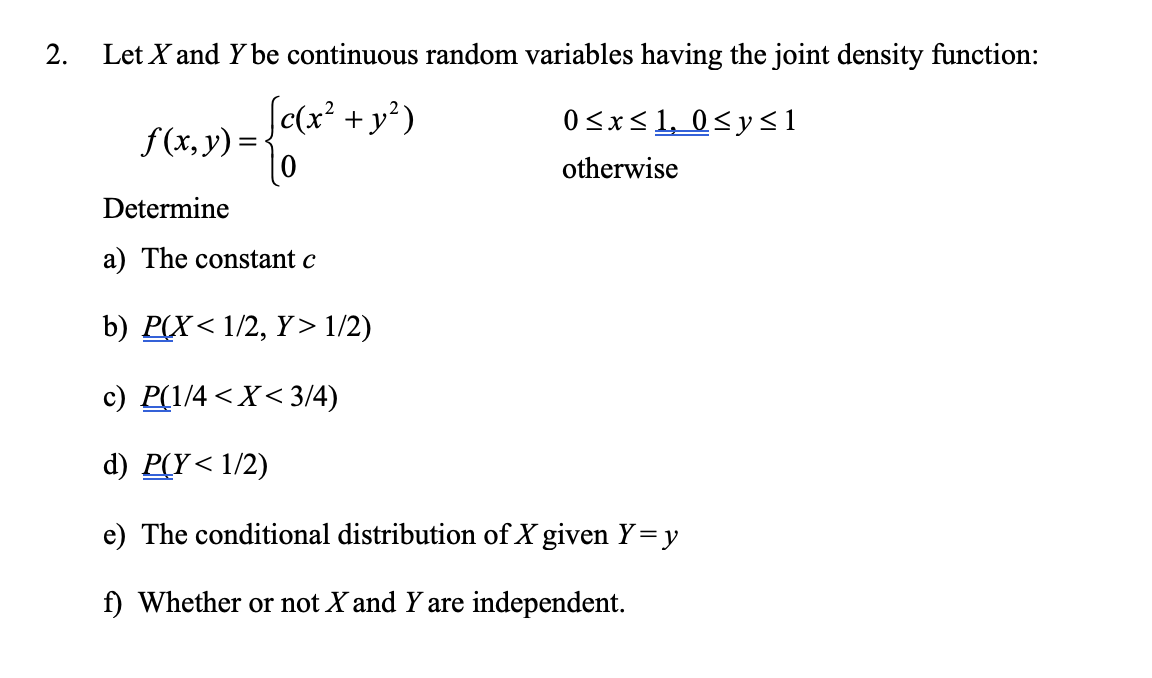 2.
Let X and Y be continuous random variables having the joint density function:
[c(x² + y²)
0
f(x, y) =
0≤x≤1, 0≤y≤1
otherwise
Determine
a) The constant c
b) P(X< 1/2, Y> 1/2)
c) P(1/4 < X < 3/4)
d) P(Y<1/2)
e) The conditional distribution of X given Y=y
f) Whether or not X and Y are independent.