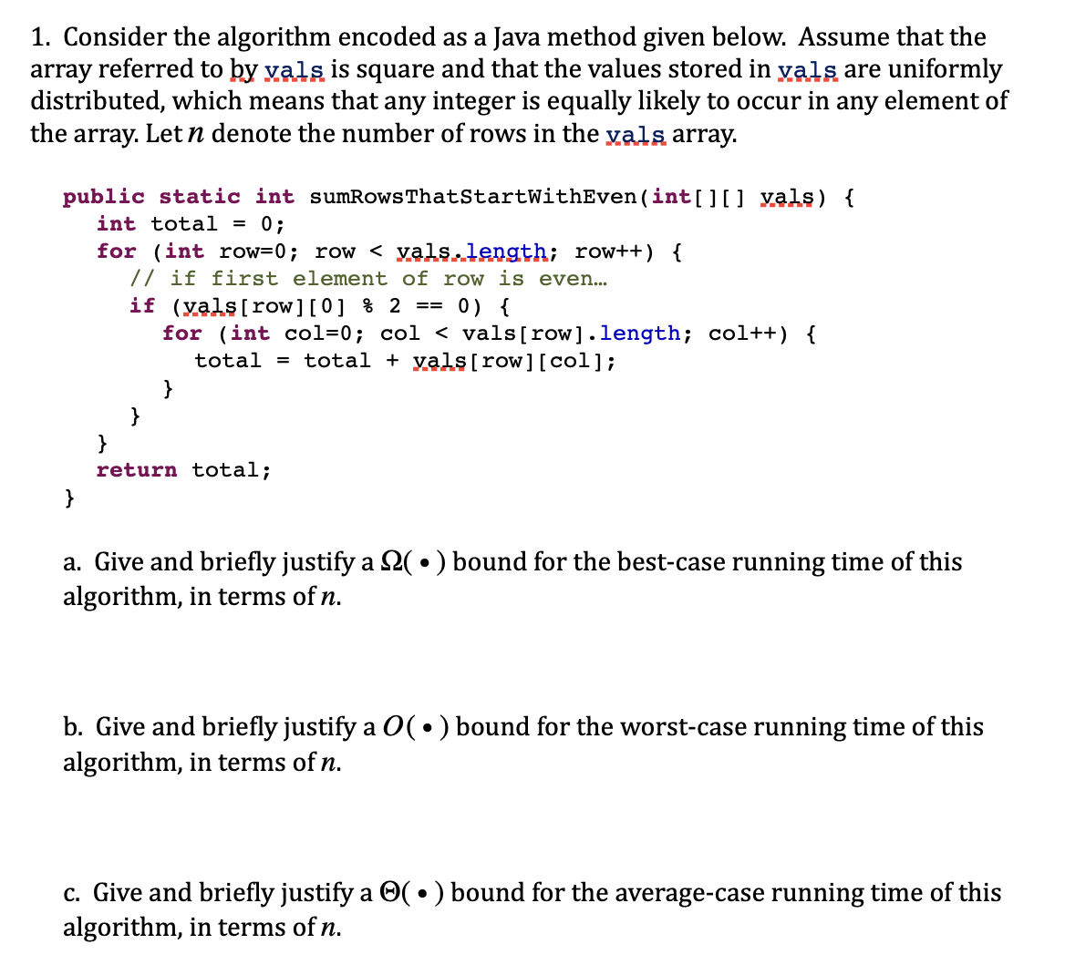 1. Consider the algorithm encoded as a Java method given below. Assume that the
array referred to by vals is square and that the values stored in vals are uniformly
distributed, which means that any integer is equally likely to occur in any element of
the array. Let n denote the number of rows in the vals array.
public static int sumRows That StartWithEven (int[][] vals) {
int total = 0;
}
for (int row=0; row < vals.length; row++) {
// if first element of row is even...
if (vals [row][0] % 2
== 0) {
for (int col=0; col < vals[row].length; col++) {
total = total + vals[row][col];
}
return total;
a. Give and briefly justify a (•) bound for the best-case running time of this
algorithm, in terms of n.
b. Give and briefly justify a O(•) bound for the worst-case running time of this
algorithm, in terms of n.
c. Give and briefly justify a ✪( • ) bound for the average-case running time of this
algorithm, in terms of n.