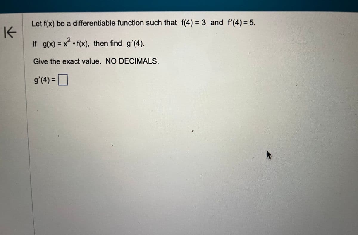 K
Let f(x) be a differentiable function such that f(4) = 3 and f'(4) = 5.
If g(x) = x².f(x), then find g'(4).
Give the exact value. NO DECIMALS.
g'(4) =