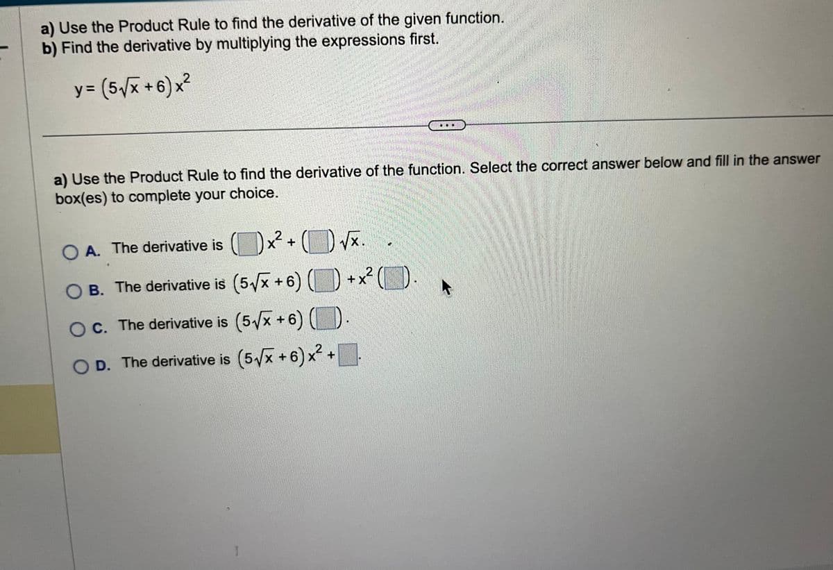 a) Use the Product Rule to find the derivative of the given function.
b) Find the derivative by multiplying the expressions first.
y = (5√√x+6)x²
a) Use the Product Rule to find the derivative of the function. Select the correct answer below and fill in the answer
box(es) to complete your choice.
x² +
2
( √x.
+X
x² 2² (1)
O A. The derivative is
OB. The derivative is (5√√x+6)
OC. The derivative is (5√x+6) ()
D. The derivative is (5√x+6)x² +