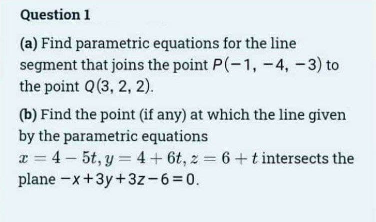 Question 1
(a) Find parametric equations for the line
segment that joins the point P(-1, -4, -3) to
the point Q (3, 2, 2).
(b) Find the point (if any) at which the line given
by the parametric equations
x=4-5t, y = 4 + 6t, z = 6 + t intersects the
plane -x+3y+3z-6=0.