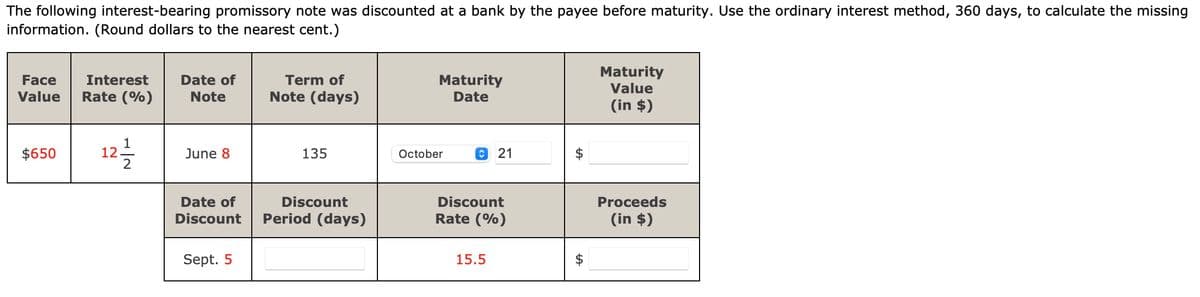 The following interest-bearing promissory note was discounted at a bank by the payee before maturity. Use the ordinary interest method, 360 days, to calculate the missing
information. (Round dollars to the nearest cent.)
Face Interest
Value Rate (%)
$650
12/1/2
Date of
Note
June 8
Date of
Discount
Sept. 5
Term of
Note (days)
135
Discount
Period (days)
Maturity
Date
October
21
Discount
Rate (%)
15.5
$
Maturity
Value
(in $)
Proceeds
(in $)