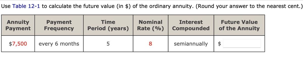 Use Table 12-1 to calculate the future value (in $) of the ordinary annuity. (Round your answer to the nearest cent.)
Annuity
Payment
Payment
Frequency
Time
Period (years)
$7,500
every 6 months
5
Nominal
Rate (%)
8
Interest
Compounded
semiannually
Future Value
of the Annuity
tA