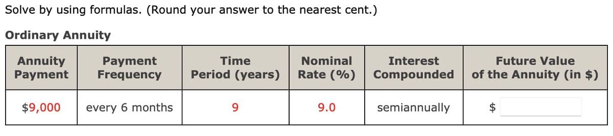 Solve by using formulas. (Round your answer to the nearest cent.)
Ordinary Annuity
Annuity
Payment
Payment Frequency
$9,000
every 6 months
Time
Period (years)
9
Nominal
Rate (%)
9.0
Interest
Compounded
semiannually
Future Value
of the Annuity (in $)