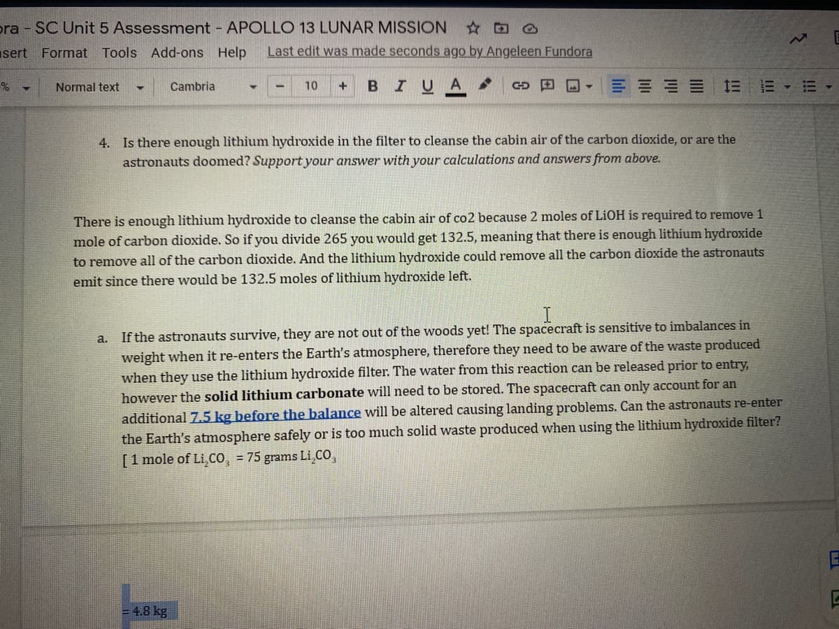 pra SC Unit 5 Assessment APOLLO 13 LUNAR MISSION
sert Format Tools Add-ons Help
Last edit was made seconds ago by Angeleen Fundora
Cambria
BIUA
CD 田回▼
三 ===三三▼
Normal text
10
4. Is there enough lithium hydroxide in the filter to cleanse the cabin air of the carbon dioxide, or are the
astronauts doomed? Support your answer with your calculations and answers from above.
There is enough lithium hydroxide to cleanse the cabin air of co2 because 2 moles of LIOH is required to remove 1
mole of carbon dioxide. So if you divide 265 you would get 132.5, meaning that there is enough lithium hydroxide
to remove all of the carbon dioxide. And the lithium hydroxide could remove all the carbon dioxide the astronauts
emit since there would be 132.5 moles of lithium hydroxide left.
a. If the astronauts survive, they are not out of the woods yet! The spacecraft is sensitive to imbalances in
weight when it re-enters the Earth's atmosphere, therefore they need to be aware of the waste produced
when they use the lithium hydroxide filter. The water from this reaction can be released prior to entry,
however the solid lithium carbonate will need to be stored. The spacecraft can only account for an
additional 7.5 kg before the balance will be altered causing landing problems. Can the astronauts re-enter
the Earth's atmosphere safely or is too much solid waste produced when using the lithium hydroxide filter?
[1 mole of Li,cO, 75 grams Li,CO,
= 4.8 kg
!!!
