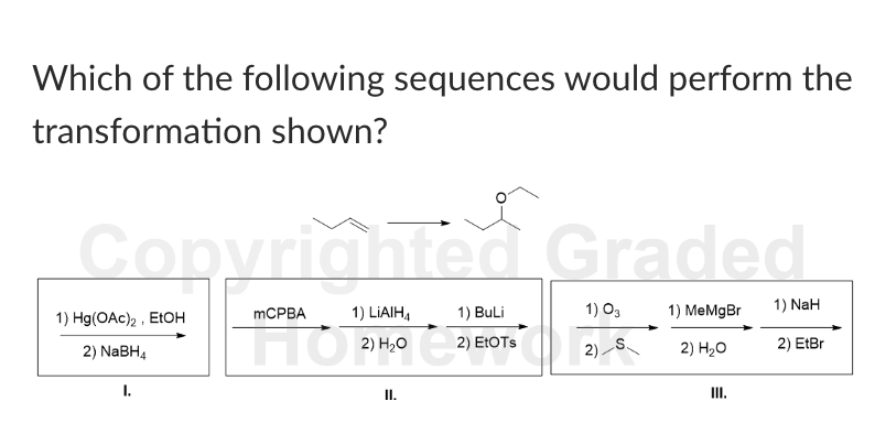Which of the following sequences would perform the
transformation shown?
Copyrighted Graded
1) Hg(OAc)2
2) NaBH4
I.
EtOH
MCPBA
1) LiAlH4
1) BuLi
1) 03
1) MeMgBr
1) NaH
2) EtOTs
S.
2).
2) H₂O
2) EtBr
II.
III.