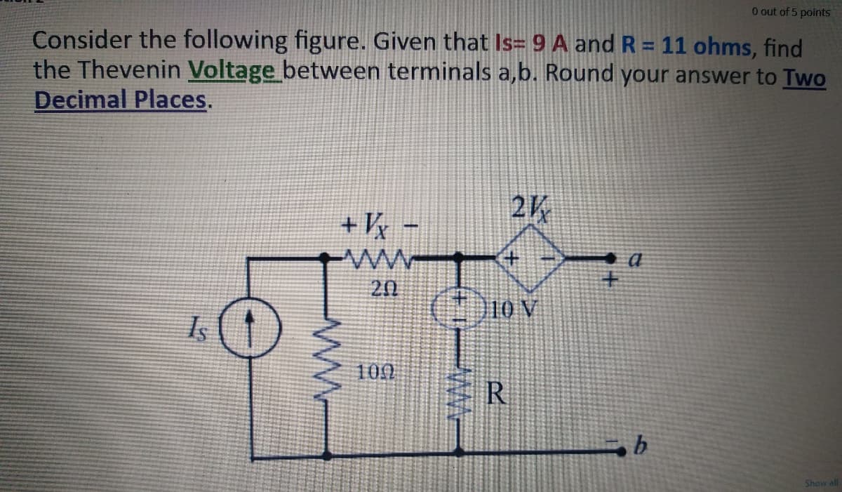 O out of 5 points
Consider the following figure. Given that Is= 9 A and R = 11 ohms, find
the Thevenin Voltage between terminals a,b. Round your answer to Two
Decimal Places.
2K
+ Vy -
20
10 V
100
R
Show all
