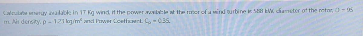 Calculate energy available in 17 Kg wind, if the power available at the rotor of a wind turbine is 588 kW, diameter of the rotor, D = 95
m, Air density, p 1.23 kg/m and Power Coefficient, C, = 0.35.
