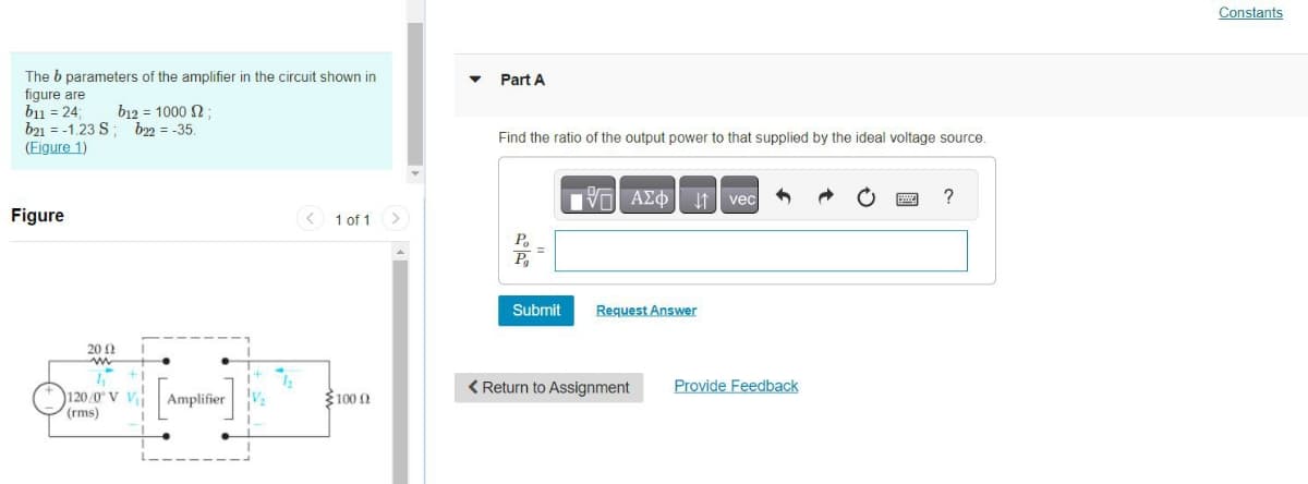 The b parameters of the amplifier in the circuit shown in
figure are
b11 = 24;
b12 = 1000 $2;
b21 -1.23 S; b22= -35.
(Figure 1)
Figure
200
www
120/0 V V
(rms)
Amplifier
V₂
1 of 1
100 (2
Ω
Part A
Find the ratio of the output power to that supplied by the ideal voltage source.
Po
P₁
=
Submit
AΣo↓ vec
Request Answer
< Return to Assignment
Provide Feedback
B
?
Constants