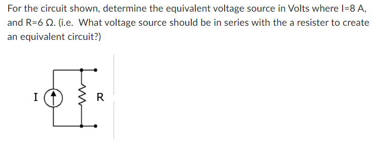 For the circuit shown, determine the equivalent voltage source in Volts where I=8 A,
and R=6 . (i.e. What voltage source should be in series with the a resister to create
an equivalent circuit?)
I
I
R