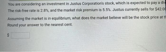 You are considering an investment in Justus Corporation's stock, which is expected to pay a div
The risk-free rate is 2.8%, and the market risk premium is 5.5%. Justus currently sells for $42.00
Assuming the market is in equilibrium, what does the market believe will be the stock price at th
Round your answer to the nearest cent.
$