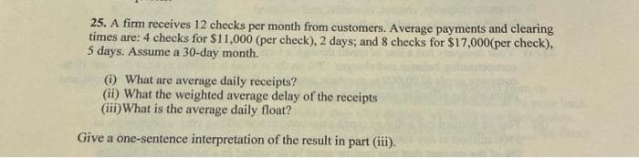 25. A firm receives 12 checks per month from customers. Average payments and clearing
times are: 4 checks for $11,000 (per check), 2 days; and 8 checks for $17,000(per check),
5 days. Assume a 30-day month.
(i) What are average daily receipts?
(ii) What the weighted average delay of the receipts
(iii) What is the average daily float?
Give a one-sentence interpretation of the result in part (iii).