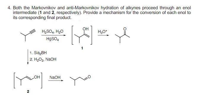 4. Both the Markovnikov and anti-Markovnikov hydration of alkynes proceed through an enol
intermediate (1 and 2, respectively). Provide a mechanism for the conversion of each enol to
its corresponding final product.
H₂SO4, H₂O
HgSO4
1. Sia₂BH
2. H₂O₂, NaOH
[Y]
2
NaOH
OH
[۴]
H₂O+
L