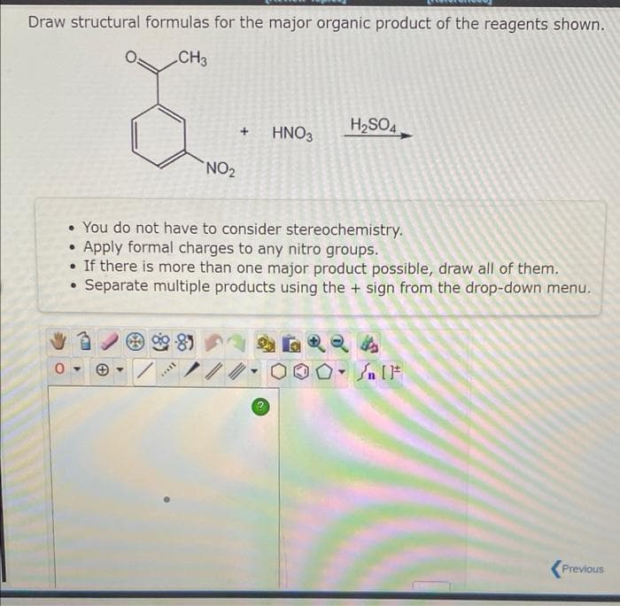 Draw structural formulas for the major organic product of the reagents shown.
CH3
0-
NO₂
****
+ HNO3
• You do not have to consider stereochemistry.
Apply formal charges to any nitro groups.
• If there is more than one major product possible, draw all of them.
Separate multiple products using the + sign from the drop-down menu.
H₂SO4
SHQQ4
#[ ] در
000 - [1
Y
Previous
