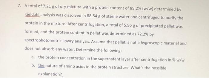 7. A total of 7.21 g of dry mixture with a protein content of 89.2% (w/w) determined by
Kjeldahl analysis was dissolved in 88.54 g of sterile water and centrifuged to purify the
protein in the mixture. After centrifugation, a total of 5.95 g of precipitated pellet was
formed, and the protein content in pellet was determined as 72.2% by
spectrophotometric Lowry analysis. Assume that pellet is not a hygroscopic material and
does not absorb any water. Determine the following:
a. the protein concentration in the supernatant layer after centrifugation in % w/w
b. the nature of amino acids in the protein structure. What's the possible
explanation?