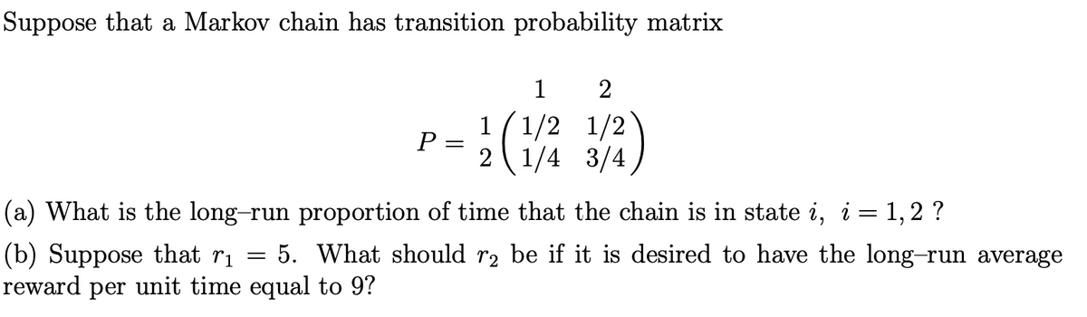 Suppose that a Markov chain has transition probability matrix
1
2
1
P
(1/2 1/2
2 1/4 3/4
(a) What is the long-run proportion of time that the chain is in state i, i = 1,2 ?
5. What should r2 be if it is desired to have the long-run average
(b) Suppose that ri
reward per unit time equal to 9?
