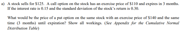 a) A stock sells for $125. A call option on the stock has an exercise price of $110 and expires in 3 months.
If the interest rate is 0.15 and the standard deviation of the stock's return is 0.30.
What would be the price of a put option on the same stock with an exercise price of $140 and the same
time (3 months) until expiration? Show all workings. (See Appendix for the Cumulative Normal
Distribution Table)
