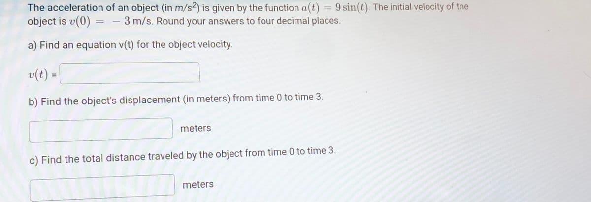 The acceleration of an object (in m/s2) is given by the function a(t) = 9 sin(t). The initial velocity of the
object is v(0)
3 m/s. Round your answers to four decimal places.
-
a) Find an equation v(t) for the object velocity.
v(t) =
b) Find the object's displacement (in meters) from time 0 to time 3.
meters
c) Find the total distance traveled by the object from time 0 to time 3.
meters
