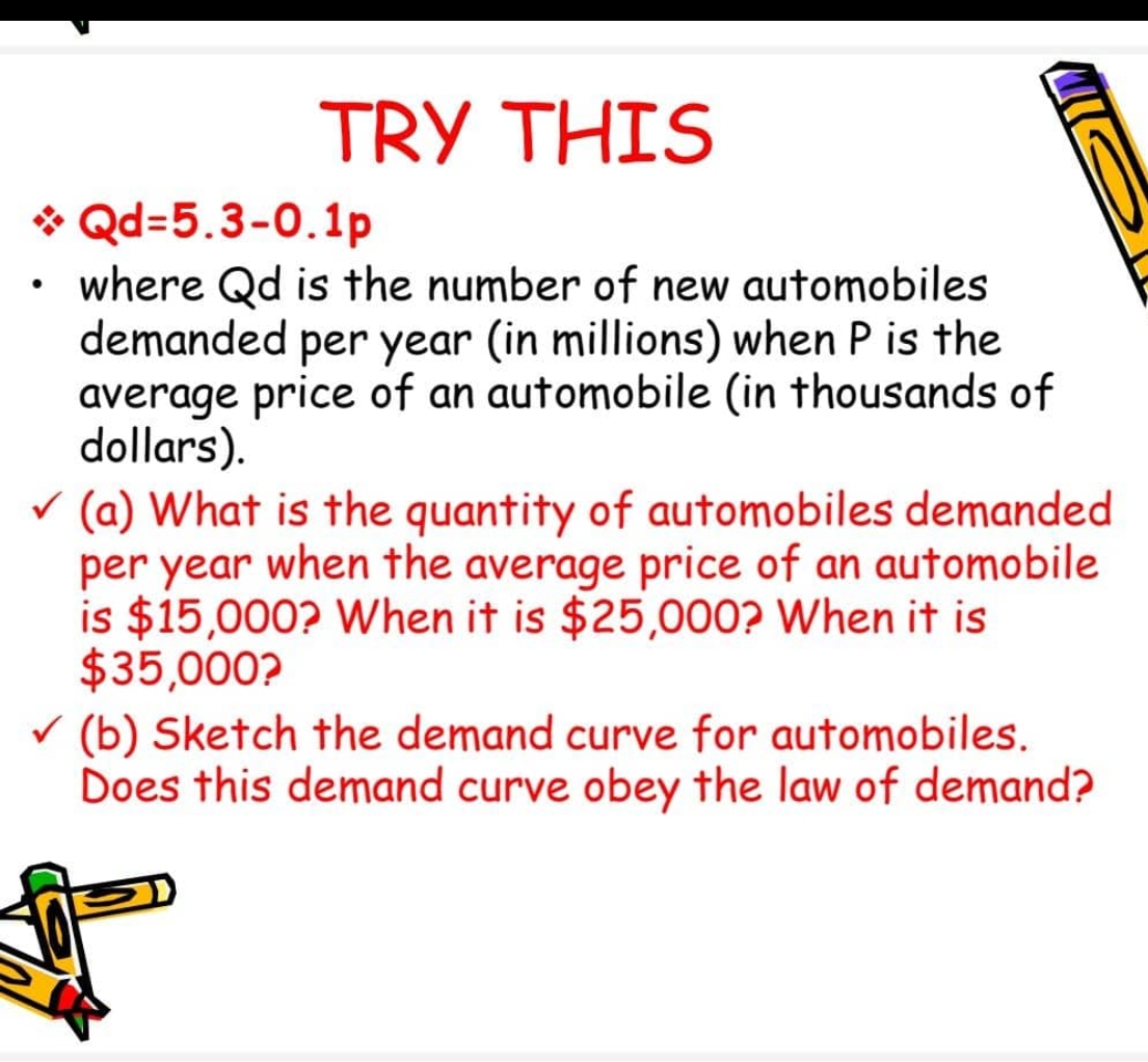 TRY THIS
* Qd=5.3-0.1p
where Qd is the number of new automobiles
demanded per year (in millions) when P is the
average price of an automobile (in thousands of
dollars).
v (a) What is the quantity of automobiles demanded
per year when the average price of an automobile
is $15,000? When it is $25,000? When it is
$35,000?
v (b) Sketch the demand curve for automobiles.
Does this demand curve obey the law of demand?
