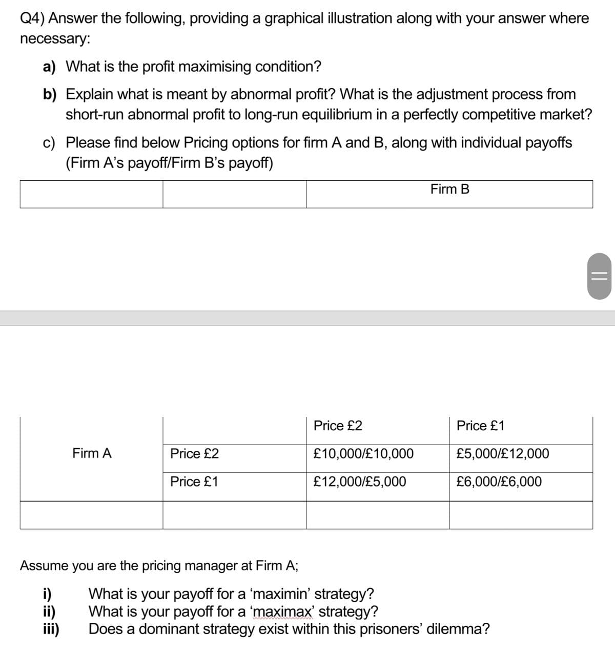 Q4) Answer the following, providing a graphical illustration along with your answer where
necessary:
a) What is the profit maximising condition?
b) Explain what is meant by abnormal profit? What is the adjustment process from
short-run abnormal profit to long-run equilibrium in a perfectly competitive market?
c) Please find below Pricing options for firm A and B, along with individual payoffs
(Firm A's payoff/Firm B's payoff)
Firm A
Price £2
Price £1
Assume you are the pricing manager at Firm A;
i)
ii)
Price £2
£10,000/£10,000
£12,000/£5,000
Firm B
Price £1
£5,000/£12,000
£6,000/£6,000
What is your payoff for a 'maximin' strategy?
What is your payoff for a 'maximax' strategy?
Does a dominant strategy exist within this prisoners' dilemma?