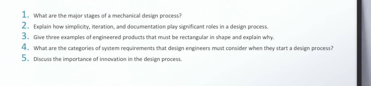 1. What are the major stages of a mechanical design process?
2. Explain how simplicity, iteration, and documentation play significant roles in a design process.
3. Give three examples of engineered products that must be rectangular in shape and explain why.
4. What are the categories of system requirements that design engineers must consider when they start a design process?
5. Discuss the importance of innovation in the design process.

