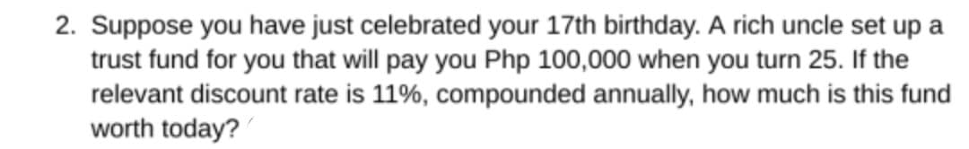 2. Suppose you have just celebrated your 17th birthday. A rich uncle set up a
trust fund for you that will pay you Php 100,000 when you turn 25. If the
relevant discount rate is 11%, compounded annually, how much is this fund
worth today?
