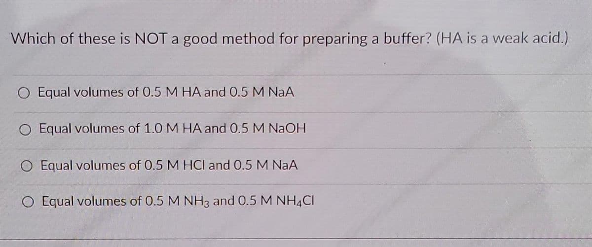 Which of these is NOT a good method for preparing a buffer? (HA is a weak acid.)
O Equal volumes of 0.5 M HA and 0.5 M NaA
O Equal volumes of 1.0 M HA and 0.5 M NaOH
O Equal volumes of 0.5 M HCl and 0.5 M NaA
O Equal volumes of 0.5 M NH3 and 0.5 M NH4CI