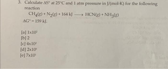 3. Calculate AS at 25°C and 1 atm pressure in J/(mol-K) for the following
reaction
CH4(8) + N₂(g) + 164 kJ → HCN(g) + NH3(8)
AG° = 159 kJ.
[a] 1x10²
[b] 2
[c] 4x10²
[d] 2x10¹
[e] 7x10¹