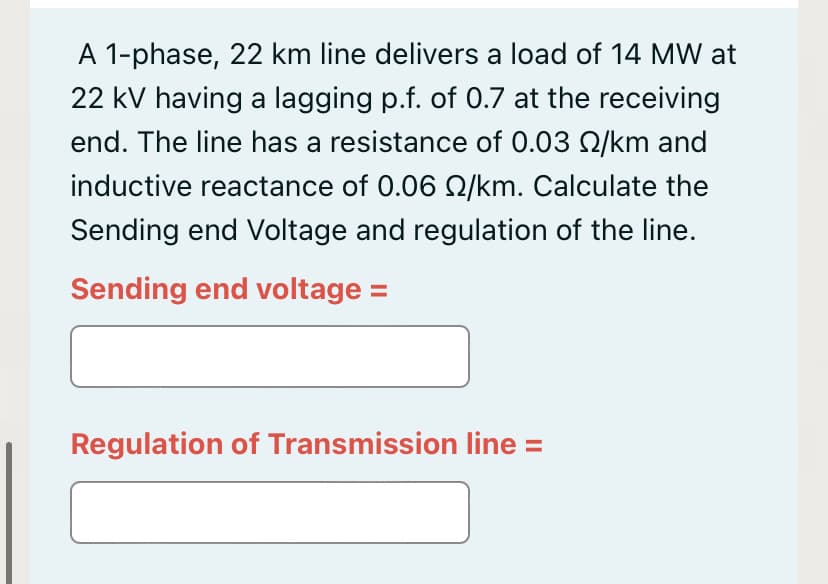 A 1-phase, 22 km line delivers a load of 14 MW at
22 kV having a lagging p.f. of 0.7 at the receiving
end. The line has a resistance of 0.03 2/km and
inductive reactance of 0.06 Q/km. Calculate the
Sending end Voltage and regulation of the line.
Sending end voltage =
Regulation of Transmission line =
