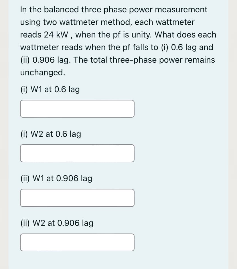 In the balanced three phase power measurement
using two wattmeter method, each wattmeter
reads 24 kW , when the pf is unity. What does each
wattmeter reads when the pf falls to (i) 0.6 lag and
(ii) 0.906 lag. The total three-phase power remains
unchanged.
(i) W1 at 0.6 lag
(i) W2 at 0.6 lag
(ii) W1 at 0.906 lag
(ii) W2 at 0.906 lag
