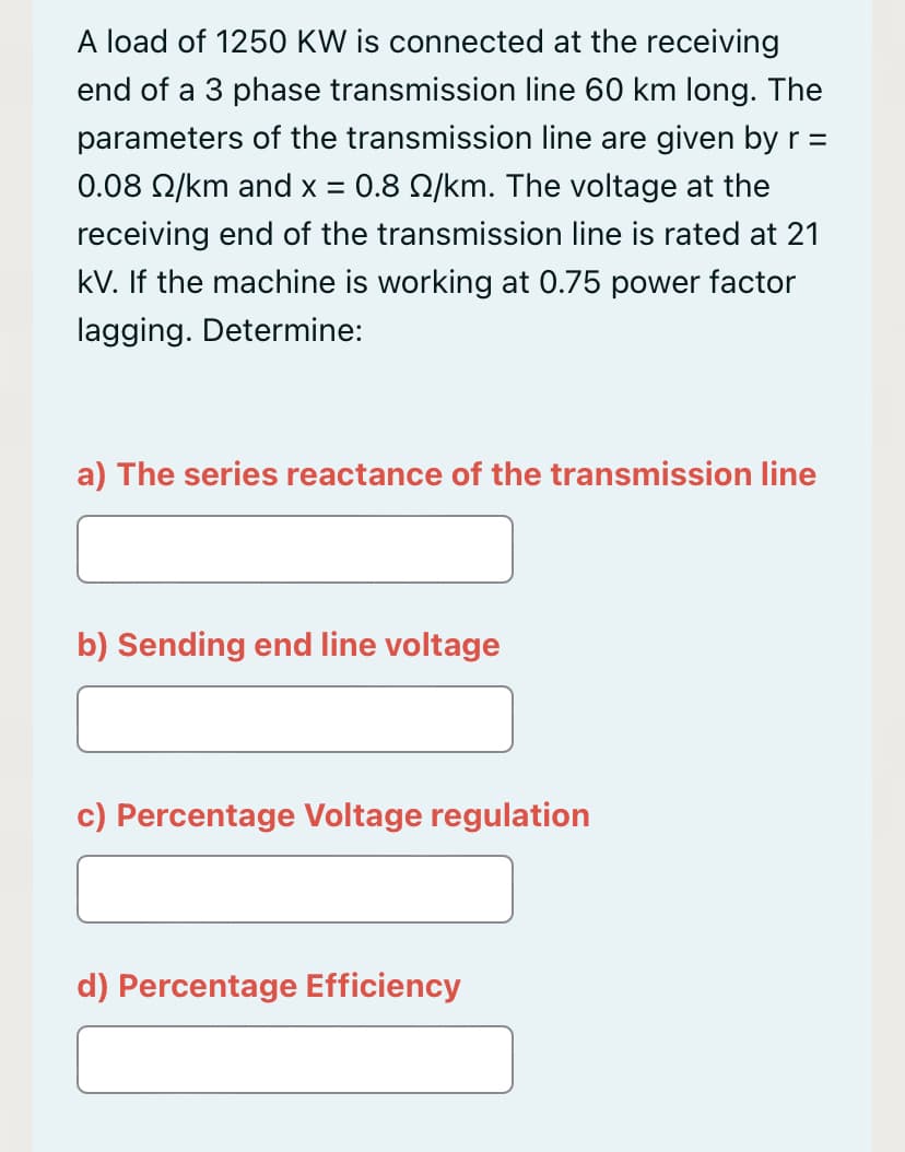 A load of 1250 KW is connected at the receiving
end of a 3 phase transmission line 60 km long. The
parameters of the transmission line are given by r =
0.08 N/km and x = 0.8 Q/km. The voltage at the
receiving end of the transmission line is rated at 21
kV. If the machine is working at 0.75 power factor
lagging. Determine:
a) The series reactance of the transmission line
b) Sending end line voltage
c) Percentage Voltage regulation
d) Percentage Efficiency
