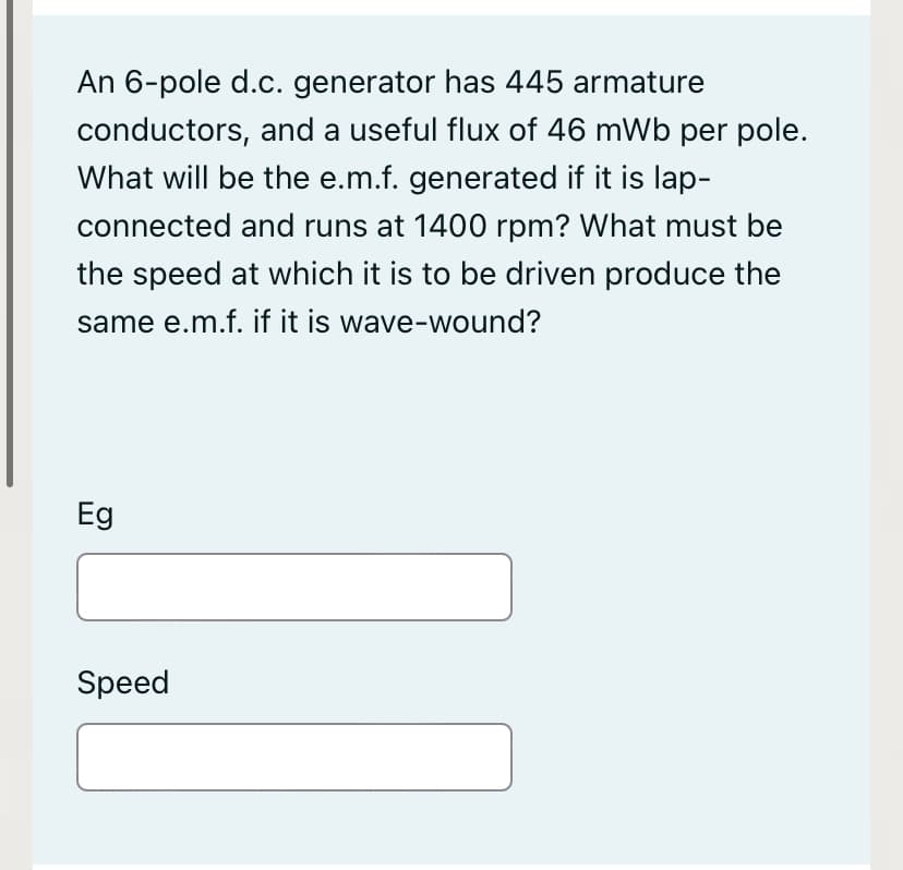 An 6-pole d.c. generator has 445 armature
conductors, and a useful flux of 46 mWb per pole.
What will be the e.m.f. generated if it is lap-
connected and runs at 1400 rpm? What must be
the speed at which it is to be driven produce the
same e.m.f. if it is wave-wound?
Eg
Speed
