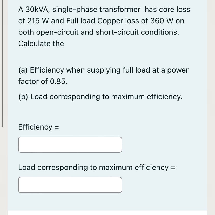A 30KVA, single-phase transformer has core loss
of 215 W and Full load Copper loss of 360 W on
both open-circuit and short-circuit conditions.
Calculate the
(a) Efficiency when supplying full load at a power
factor of 0.85.
(b) Load corresponding to maximum efficiency.
Efficiency =
Load corresponding to maximum efficiency =
