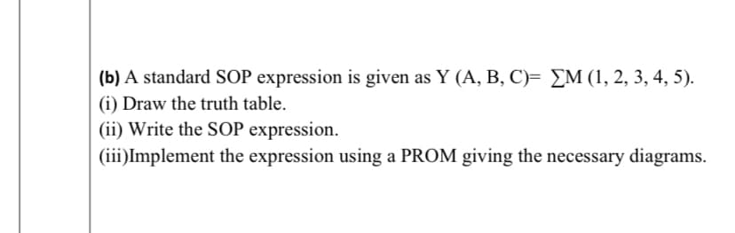 (b) A standard SOP expression is given as Y (A, B, C)= £M (1, 2, 3, 4, 5).
(i) Draw the truth table.
(ii) Write the SOP expression.
(iii)Implement the expression using a PROM giving the necessary diagrams.
