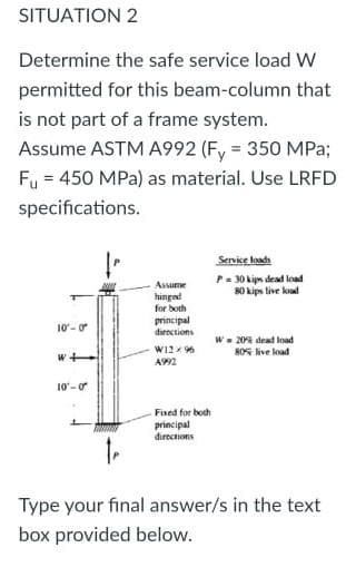 SITUATION 2
Determine the safe service load W
permitted for this beam-column that
is not part of a frame system.
Assume ASTM A992 (Fy = 350 MPa;
Fu = 450 MPa) as material. Use LRFD
specifications.
Servise koada
P= 30 kips dead load
80 kips live koad
Assume
hinged
for both
principal
10- 0
directions
W- 20 dead load
8OG live load
10-o
Fined for both
principal
directions
Type your final answer/s in the text
box provided below.
