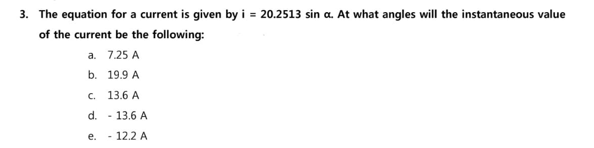 3. The equation for a current is given by i = 20.2513 sin a. At what angles will the instantaneous value
of the current be the following:
а.
7.25 A
b. 19.9 A
C.
13.6 A
d. - 13.6 A
е.
- 12.2 A
