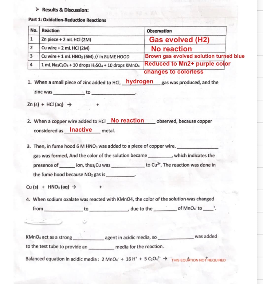 Results & Discussion:
Part 1: Oxidation-Reduction Reactions
No. Reaction
Observation
Gas evolved (H2)
No reaction
Brown gas evolved solution turned blue
1 Zn piece +2 mL HCI (2M)
2 Cu wire + 2 mL HCI (2M)
3 Cu wire + 1 mL HNO3 (6M) // in FUME HOOD
4 1 mL NazC204 + 10 drops H;SO4 + 10 drops KMnO. Reduced to Mn2+ purple color
changes to colorless
1. When a small piece of zinc added to HCI, hydrogen
gas was produced, and the
zinc was
to
Zn (s) + HCI (aq) →
2. When a copper wire added to HCI No reaction
observed, because copper
considered as
Inactive
metal.
3. Then, in fume hood 6 M HNO3 was added to a piece of copper wire.
gas was formed, And the color of the solution became
which indicates the
presence of
ion, thus,Cu was
to Cu2. The reaction was done in
the fume hood because NO2 gas is
Cu (s) + HNO3 (aq) →
4. When sodium oxalate was reacted with KMNO4, the color of the solution was changed
from
to
due to the
of MnOa to
KMNO4 act as a strong
agent in acidic media, so
was added
to the test tube to provide an
media for the reaction.
Balanced equation in acidic media : 2 MnO, + 16 H* + 5 C20. → THIS EQUATION NOT REQUIRED
