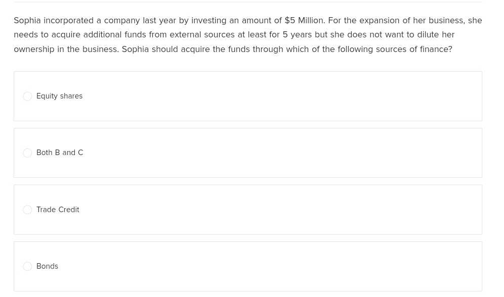 Sophia incorporated a company last year by investing an amount of $5 Million. For the expansion of her business, she
needs to acquire additional funds from external sources at least for 5 years but she does not want to dilute her
ownership in the business. Sophia should acquire the funds through which of the following sources of finance?
Equity shares
Both B and C
Trade Credit
Bonds