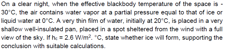 On a clear night, when the effective blackbody temperature of the space is -
30°C, the air contains water vapor at a partial pressure equal to that of ice or
liquid water at 0°C. A very thin film of water, initially at 20°C, is placed in a very
shallow well-insulated pan, placed in a spot sheltered from the wind with a full
view of the sky. If hc = 2.6 W/m2. °C, state whether ice will form, supporting the
conclusion with suitable calculations.