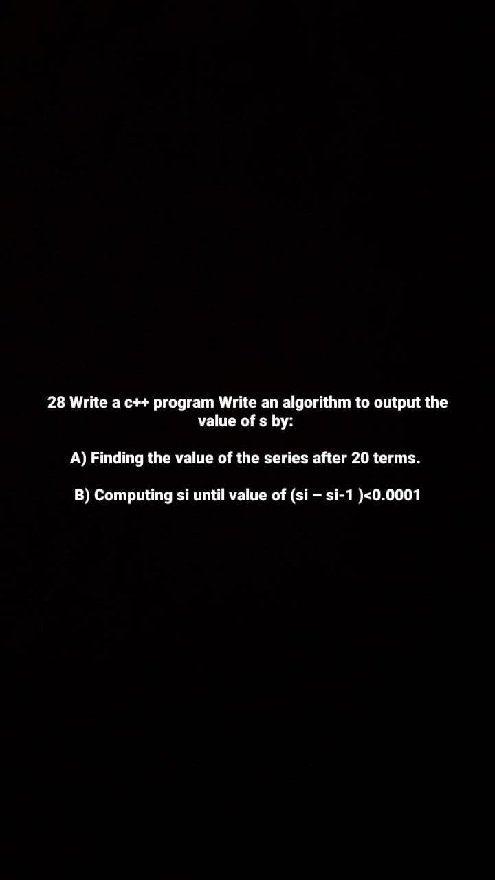 28 Write a c++ program Write an algorithm to output the
value of s by:
A) Finding the value of the series after 20 terms.
B) Computing si until value of (si – si-1 )<0.0001
