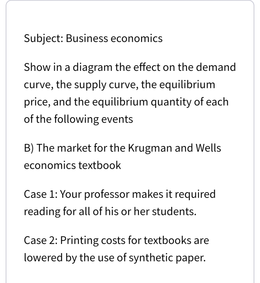 Subject: Business economics
Show in a diagram the effect on the demand
curve, the supply curve, the equilibrium
price, and the equilibrium quantity of each
of the following events
B) The market for the Krugman and Wells
economics textbook
Case 1: Your professor makes it required
reading for all of his or her students.
Case 2: Printing costs for textbooks are
lowered by the use of synthetic paper.